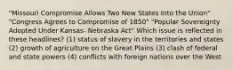 "Missouri Compromise Allows Two New States Into the Union" "Congress Agrees to Compromise of 1850" "Popular Sovereignty Adopted Under Kansas- Nebraska Act" Which issue is reflected in these headlines? (1) status of slavery in the territories and states (2) growth of agriculture on the Great Plains (3) clash of federal and state powers (4) conflicts with foreign nations over the West