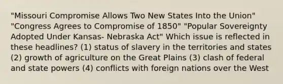 "Missouri Compromise Allows Two New States Into the Union" "Congress Agrees to Compromise of 1850" "Popular Sovereignty Adopted Under Kansas- Nebraska Act" Which issue is reflected in these headlines? (1) status of slavery in the territories and states (2) growth of agriculture on the Great Plains (3) clash of federal and state powers (4) conflicts with foreign nations over the West