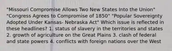 "Missouri Compromise Allows Two New States Into the Union" "Congress Agrees to Compromise of 1850" "Popular Sovereignty Adopted Under Kansas- Nebraska Act" Which issue is reflected in these headlines? 1. status of slavery in the territories and states 2. growth of agriculture on the Great Plains 3. clash of federal and state powers 4. conflicts with foreign nations over the West