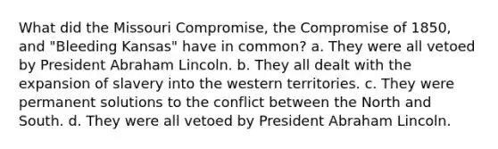 What did the Missouri Compromise, the Compromise of 1850, and "Bleeding Kansas" have in common? a. They were all vetoed by President Abraham Lincoln. b. They all dealt with the expansion of slavery into the western territories. c. They were permanent solutions to the conflict between the North and South. d. They were all vetoed by President Abraham Lincoln.