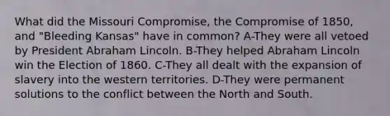 What did the Missouri Compromise, the <a href='https://www.questionai.com/knowledge/kvIKPiDs5Q-compromise-of-1850' class='anchor-knowledge'>compromise of 1850</a>, and "Bleeding Kansas" have in common? A-They were all vetoed by President Abraham Lincoln. B-They helped Abraham Lincoln win the Election of 1860. C-They all dealt with the expansion of slavery into the western territories. D-They were permanent solutions to the conflict between the North and South.