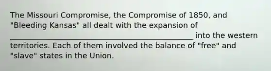 The Missouri Compromise, the Compromise of 1850, and "Bleeding Kansas" all dealt with the expansion of ________________________________________________ into the western territories. Each of them involved the balance of "free" and "slave" states in the Union.