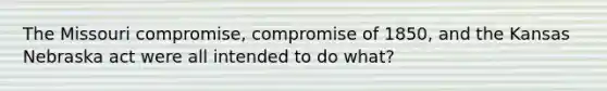 The Missouri compromise, compromise of 1850, and the Kansas Nebraska act were all intended to do what?