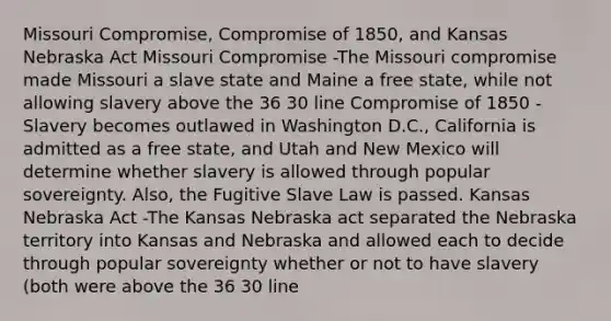 Missouri Compromise, Compromise of 1850, and Kansas Nebraska Act Missouri Compromise -The Missouri compromise made Missouri a slave state and Maine a free state, while not allowing slavery above the 36 30 line Compromise of 1850 -Slavery becomes outlawed in Washington D.C., California is admitted as a free state, and Utah and New Mexico will determine whether slavery is allowed through popular sovereignty. Also, the Fugitive Slave Law is passed. Kansas Nebraska Act -The Kansas Nebraska act separated the Nebraska territory into Kansas and Nebraska and allowed each to decide through popular sovereignty whether or not to have slavery (both were above the 36 30 line