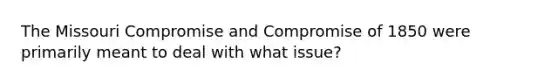 The Missouri Compromise and Compromise of 1850 were primarily meant to deal with what issue?