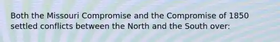 Both the Missouri Compromise and the Compromise of 1850 settled conflicts between the North and the South over: