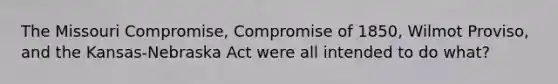 The Missouri Compromise, Compromise of 1850, Wilmot Proviso, and the Kansas-Nebraska Act were all intended to do what?