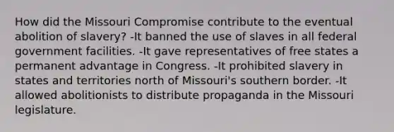 How did the Missouri Compromise contribute to the eventual abolition of slavery? -It banned the use of slaves in all federal government facilities. -It gave representatives of free states a permanent advantage in Congress. -It prohibited slavery in states and territories north of Missouri's southern border. -It allowed abolitionists to distribute propaganda in the Missouri legislature.