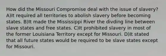 How did the Missouri Compromise deal with the issue of slavery? A)It required all territories to abolish slavery before becoming states. B)It made the Mississippi River the divding line between slave states and free states. C)It prohibited slavery in most of the former Louisiana Territory except for Missouri. D)It stated that all future states would be required to be slave states except for Missouri.