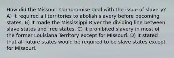 How did the Missouri Compromise deal with the issue of slavery? A) It required all territories to abolish slavery before becoming states. B) It made the Mississippi River the dividing line between slave states and free states. C) It prohibited slavery in most of the former Louisiana Territory except for Missouri. D) It stated that all future states would be required to be slave states except for Missouri.