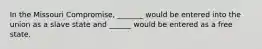 In the Missouri Compromise, _______ would be entered into the union as a slave state and ______ would be entered as a free state.