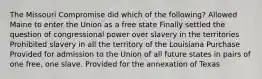 The Missouri Compromise did which of the following? Allowed Maine to enter the Union as a free state Finally settled the question of congressional power over slavery in the territories Prohibited slavery in all the territory of the Louisiana Purchase Provided for admission to the Union of all future states in pairs of one free, one slave. Provided for the annexation of Texas