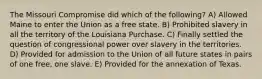 The Missouri Compromise did which of the following? A) Allowed Maine to enter the Union as a free state. B) Prohibited slavery in all the territory of the Louisiana Purchase. C) Finally settled the question of congressional power over slavery in the territories. D) Provided for admission to the Union of all future states in pairs of one free, one slave. E) Provided for the annexation of Texas.