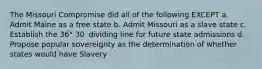 The Missouri Compromise did all of the following EXCEPT a. Admit Maine as a free state b. Admit Missouri as a slave state c. Establish the 36° 30′ dividing line for future state admissions d. Propose popular sovereignty as the determination of whether states would have Slavery