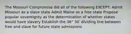 The Missouri Compromise did all of the following EXCEPT: Admit Missouri as a slave state Admit Maine as a free state Propose popular sovereignty as the determination of whether states would have slavery Establish the 36° 30′ dividing line between free and slave for future state admissions