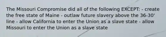 The Missouri Compromise did all of the following EXCEPT: - create the free state of Maine - outlaw future slavery above the 36-30' line - allow California to enter the Union as a slave state - allow Missouri to enter the Union as a slave state