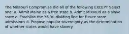 The Missouri Compromise did all of the following EXCEPT Select one: a. Admit Maine as a free state b. Admit Missouri as a slave state c. Establish the 36 30 dividing line for future state admissions d. Propose popular sovereignty as the determination of whether states would have slavery