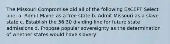 The Missouri Compromise did all of the following EXCEPT Select one: a. Admit Maine as a free state b. Admit Missouri as a slave state c. Establish the 36 30 dividing line for future state admissions d. Propose popular sovereignty as the determination of whether states would have slavery