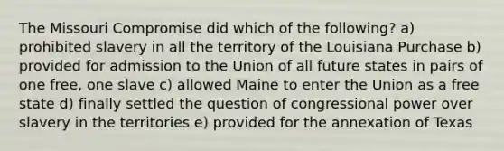 The Missouri Compromise did which of the following? a) prohibited slavery in all the territory of the Louisiana Purchase b) provided for admission to the Union of all future states in pairs of one free, one slave c) allowed Maine to enter the Union as a free state d) finally settled the question of congressional power over slavery in the territories e) provided for the annexation of Texas