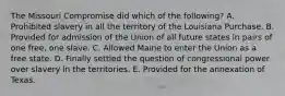 The Missouri Compromise did which of the following? A. Prohibited slavery in all the territory of the Louisiana Purchase. B. Provided for admission of the Union of all future states in pairs of one free, one slave. C. Allowed Maine to enter the Union as a free state. D. Finally settled the question of congressional power over slavery in the territories. E. Provided for the annexation of Texas.