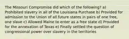 The Missouri Compromise did which of the following? a) Prohibited slavery in all of the Louisiana Purchase b) Provided for admission to the Union of all future states in pairs of one free, one slave c) Allowed Maine to enter as a free state d) Provided for the annexation of Texas e) Finally settled the question of congressional power over slavery in the territories