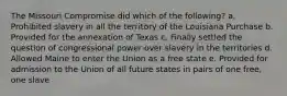 The Missouri Compromise did which of the following? a. Prohibited slavery in all the territory of the Louisiana Purchase b. Provided for the annexation of Texas c. Finally settled the question of congressional power over slavery in the territories d. Allowed Maine to enter the Union as a free state e. Provided for admission to the Union of all future states in pairs of one free, one slave