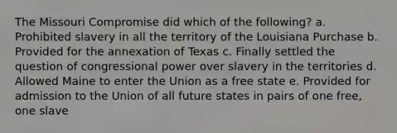 The Missouri Compromise did which of the following? a. Prohibited slavery in all the territory of the Louisiana Purchase b. Provided for the annexation of Texas c. Finally settled the question of congressional power over slavery in the territories d. Allowed Maine to enter the Union as a free state e. Provided for admission to the Union of all future states in pairs of one free, one slave