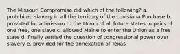 The Missouri Compromise did which of the following? a. prohibited slavery in all the territory of the Louisiana Purchase b. provided for admission to the Union of all future states in pairs of one free, one slave c. allowed Maine to enter the Union as a free state d. finally settled the question of congressional power over slavery e. provided for the annexation of Texas