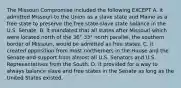 The Missouri Compromise included the following EXCEPT A. it admitted Missouri to the Union as a slave state and Maine as a free state to preserve the free state-slave state balance in the U.S. Senate. B. it mandated that all states after Missouri which were located north of the 36° 33° north parallel, the southern border of Missouri, would be admitted as free states. C. it created opposition from most northerners in the House and the Senate and support from almost all U.S. Senators and U.S. Representatives from the South. D. It provided for a way to always balance slave and free states in the Senate as long as the United States existed.