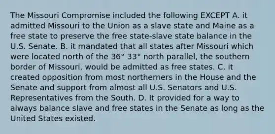 The Missouri Compromise included the following EXCEPT A. it admitted Missouri to the Union as a slave state and Maine as a free state to preserve the free state-slave state balance in the U.S. Senate. B. it mandated that all states after Missouri which were located north of the 36° 33° north parallel, the southern border of Missouri, would be admitted as free states. C. it created opposition from most northerners in the House and the Senate and support from almost all U.S. Senators and U.S. Representatives from the South. D. It provided for a way to always balance slave and free states in the Senate as long as the United States existed.