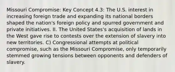 Missouri Compromise: Key Concept 4.3: The U.S. interest in increasing foreign trade and expanding its national borders shaped the nation's foreign policy and spurred government and private initiatives. II. The United States's acquisition of lands in the West gave rise to contests over the extension of slavery into new territories. C) Congressional attempts at political compromise, such as the Missouri Compromise, only temporarily stemmed growing tensions between opponents and defenders of slavery.