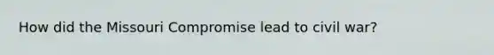 How did the Missouri Compromise lead to civil war?