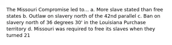 The Missouri Compromise led to... a. More slave stated than free states b. Outlaw on slavery north of the 42nd parallel c. Ban on slavery north of 36 degrees 30' in the Louisiana Purchase territory d. Missouri was required to free its slaves when they turned 21