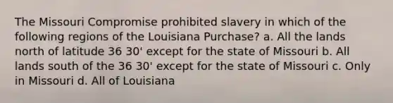 The Missouri Compromise prohibited slavery in which of the following regions of the Louisiana Purchase? a. All the lands north of latitude 36 30' except for the state of Missouri b. All lands south of the 36 30' except for the state of Missouri c. Only in Missouri d. All of Louisiana