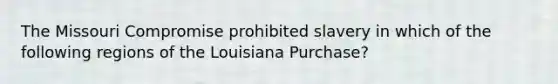 The Missouri Compromise prohibited slavery in which of the following regions of the Louisiana Purchase?