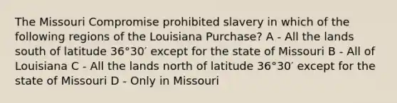 The Missouri Compromise prohibited slavery in which of the following regions of the Louisiana Purchase? A - All the lands south of latitude 36°30′ except for the state of Missouri B - All of Louisiana C - All the lands north of latitude 36°30′ except for the state of Missouri D - Only in Missouri