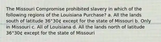 The Missouri Compromise prohibited slavery in which of the following regions of the Louisiana Purchase? a. All the lands south of latitude 36°30¢ except for the state of Missouri b. Only in Missouri c. All of Louisiana d. All the lands north of latitude 36°30¢ except for the state of Missouri