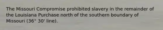 The Missouri Compromise prohibited slavery in the remainder of the Louisiana Purchase north of the southern boundary of Missouri (36° 30' line).