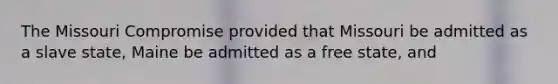 The Missouri Compromise provided that Missouri be admitted as a slave state, Maine be admitted as a free state, and