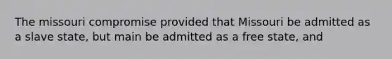 The missouri compromise provided that Missouri be admitted as a slave state, but main be admitted as a free state, and