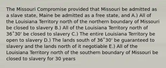 The Missouri Compromise provided that Missouri be admitted as a slave state, Maine be admitted as a free state, and A.) All of the Louisiana Territory north of the northern boundary of Missouri be closed to slavery B.) All of the Louisiana Territory north of 36˚30' be closed to slavery C.) The entire Louisiana Territory be open to slavery D.) The lands south of 36˚30' be guaranteed to slavery and the lands north of it negotiable E.) All of the Louisiana Territory north of the southern boundary of Missouri be closed to slavery for 30 years