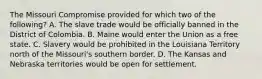 The Missouri Compromise provided for which two of the following? A. The slave trade would be officially banned in the District of Colombia. B. Maine would enter the Union as a free state. C. Slavery would be prohibited in the Louisiana Territory north of the Missouri's southern border. D. The Kansas and Nebraska territories would be open for settlement.