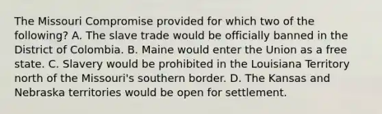 The Missouri Compromise provided for which two of the following? A. The slave trade would be officially banned in the District of Colombia. B. Maine would enter the Union as a free state. C. Slavery would be prohibited in the Louisiana Territory north of the Missouri's southern border. D. The Kansas and Nebraska territories would be open for settlement.