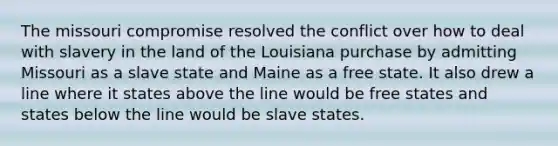 The missouri compromise resolved the conflict over how to deal with slavery in the land of the Louisiana purchase by admitting Missouri as a slave state and Maine as a free state. It also drew a line where it states above the line would be free states and states below the line would be slave states.