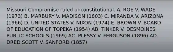 Missouri Compromise ruled unconstitutional. A. ROE V. WADE (1973) B. MARBURY V. MADISON (1803) C. MIRANDA V. ARIZONA (1966) D. UNITED STATES V. NIXON (1974) E. BROWN V. BOARD OF EDUCATION OF TOPEKA (1954) AB. TINKER V. DESMOINES PUBLIC SCHOOLS (1969) AC. PLESSY V. FERGUSON (1896) AD. DRED SCOTT V. SANFORD (1857)