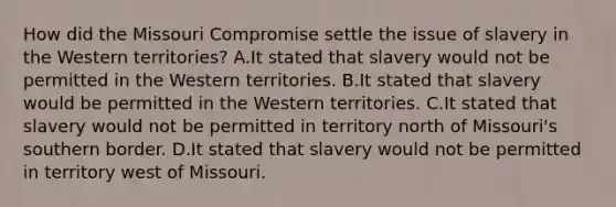 How did the Missouri Compromise settle the issue of slavery in the Western territories? A.It stated that slavery would not be permitted in the Western territories. B.It stated that slavery would be permitted in the Western territories. C.It stated that slavery would not be permitted in territory north of Missouri's southern border. D.It stated that slavery would not be permitted in territory west of Missouri.