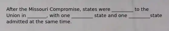 After the Missouri Compromise, states were _________ to the Union in ________, with one _________ state and one _________state admitted at the same time.