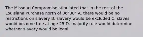 The Missouri Compromise stipulated that in the rest of the Louisiana Purchase north of 36°30° A. there would be no restrictions on slavery B. slavery would be excluded C. slaves would become free at age 25 D. majority rule would determine whether slavery would be legal