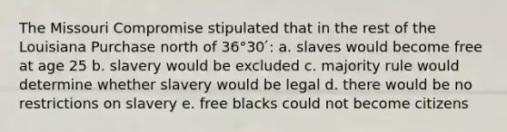 The Missouri Compromise stipulated that in the rest of the Louisiana Purchase north of 36°30 ́: a. slaves would become free at age 25 b. slavery would be excluded c. majority rule would determine whether slavery would be legal d. there would be no restrictions on slavery e. free blacks could not become citizens