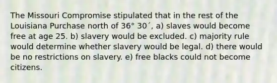 The Missouri Compromise stipulated that in the rest of the Louisiana Purchase north of 36° 30´, a) slaves would become free at age 25. b) slavery would be excluded. c) majority rule would determine whether slavery would be legal. d) there would be no restrictions on slavery. e) free blacks could not become citizens.